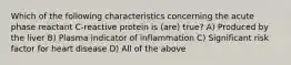 Which of the following characteristics concerning the acute phase reactant C-reactive protein is (are) true? A) Produced by the liver B) Plasma indicator of inflammation C) Significant risk factor for heart disease D) All of the above