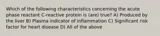 Which of the following characteristics concerning the acute phase reactant C-reactive protein is (are) true? A) Produced by the liver B) Plasma indicator of inflammation C) Significant risk factor for heart disease D) All of the above