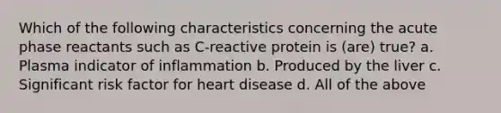 Which of the following characteristics concerning the acute phase reactants such as C-reactive protein is (are) true? a. Plasma indicator of inflammation b. Produced by the liver c. Significant risk factor for heart disease d. All of the above