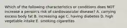 Which of the following characteristics or conditions does NOT increase a person's risk of cardiovascular disease? A. carrying excess body fat B. increasing age C. having diabetes D. high vegetable intake E. smoking cigarettes