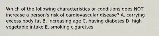 Which of the following characteristics or conditions does NOT increase a person's risk of cardiovascular disease? A. carrying excess body fat B. increasing age C. having diabetes D. high vegetable intake E. smoking cigarettes