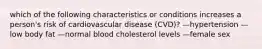 which of the following characteristics or conditions increases a person's risk of cardiovascular disease (CVD)? —hypertension —low body fat —normal blood cholesterol levels —female sex