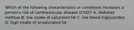 Which of the following characteristics or conditions increases a person's risk of cardiovascular disease (CVD)? A. diabetes mellitus B. low intake of saturated fat C. low blood triglycerides D. high intake of unsaturated fat