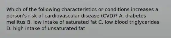 Which of the following characteristics or conditions increases a person's risk of cardiovascular disease (CVD)? A. diabetes mellitus B. low intake of saturated fat C. low blood triglycerides D. high intake of unsaturated fat