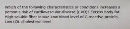 Which of the following characteristics or conditions increases a person's risk of cardiovascular disease (CVD)? Excess body fat High soluble fiber intake Low blood level of C-reactive protein Low LDL cholesterol level