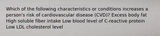 Which of the following characteristics or conditions increases a person's risk of cardiovascular disease (CVD)? Excess body fat High soluble fiber intake Low blood level of C-reactive protein Low LDL cholesterol level