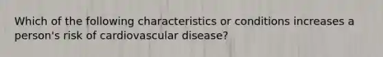 Which of the following characteristics or conditions increases a person's risk of cardiovascular disease?