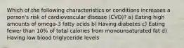 Which of the following characteristics or conditions increases a person's risk of cardiovascular disease (CVD)? a) Eating high amounts of omega-3 fatty acids b) Having diabetes c) Eating fewer than 10% of total calories from monounsaturated fat d) Having low blood triglyceride levels