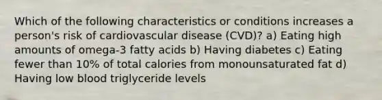 Which of the following characteristics or conditions increases a person's risk of cardiovascular disease (CVD)? a) Eating high amounts of omega-3 fatty acids b) Having diabetes c) Eating fewer than 10% of total calories from monounsaturated fat d) Having low blood triglyceride levels