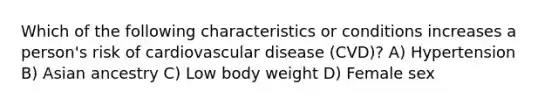 Which of the following characteristics or conditions increases a person's risk of cardiovascular disease (CVD)? A) Hypertension B) Asian ancestry C) Low body weight D) Female sex