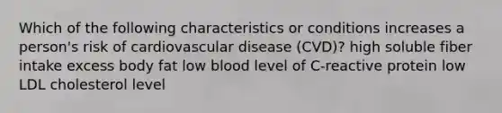 Which of the following characteristics or conditions increases a person's risk of cardiovascular disease (CVD)? high soluble fiber intake excess body fat low blood level of C-reactive protein low LDL cholesterol level