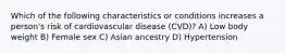 Which of the following characteristics or conditions increases a person's risk of cardiovascular disease (CVD)? A) Low body weight B) Female sex C) Asian ancestry D) Hypertension