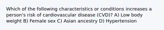 Which of the following characteristics or conditions increases a person's risk of cardiovascular disease (CVD)? A) Low body weight B) Female sex C) Asian ancestry D) Hypertension