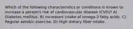 Which of the following characteristics or conditions is known to increase a person's risk of cardiovascular disease (CVD)? A) Diabetes mellitus. B) Increased intake of omega-3 fatty acids. C) Regular aerobic exercise. D) High dietary fiber intake.