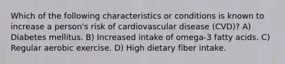 Which of the following characteristics or conditions is known to increase a person's risk of cardiovascular disease (CVD)? A) Diabetes mellitus. B) Increased intake of omega-3 fatty acids. C) Regular aerobic exercise. D) High dietary fiber intake.