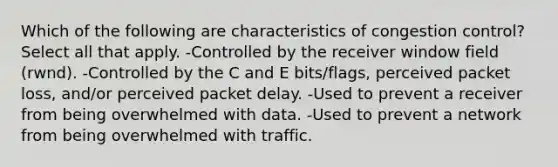 Which of the following are characteristics of congestion control? Select all that apply. -Controlled by the receiver window field (rwnd). -Controlled by the C and E bits/flags, perceived packet loss, and/or perceived packet delay. -Used to prevent a receiver from being overwhelmed with data. -Used to prevent a network from being overwhelmed with traffic.