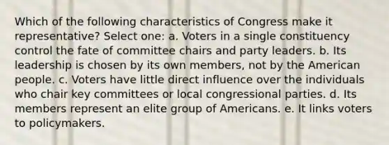 Which of the following characteristics of Congress make it representative? Select one: a. Voters in a single constituency control the fate of committee chairs and party leaders. b. Its leadership is chosen by its own members, not by the American people. c. Voters have little direct influence over the individuals who chair key committees or local congressional parties. d. Its members represent an elite group of Americans. e. It links voters to policymakers.