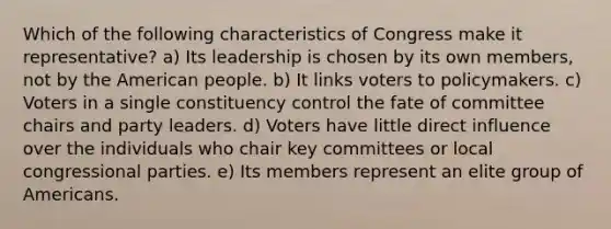 Which of the following characteristics of Congress make it representative? a) Its leadership is chosen by its own members, not by the American people. b) It links voters to policymakers. c) Voters in a single constituency control the fate of committee chairs and party leaders. d) Voters have little direct influence over the individuals who chair key committees or local congressional parties. e) Its members represent an elite group of Americans.