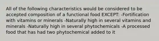 All of the following characteristics would be considered to be accepted composition of a functional food EXCEPT: -Fortification with vitamins or minerals -Naturally high in several vitamins and minerals -Naturally high in several phytochemicals -A processed food that has had two phytochemical added to it