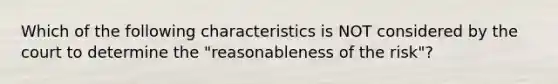 Which of the following characteristics is NOT considered by the court to determine the "reasonableness of the risk"?