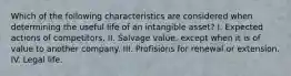 Which of the following characteristics are considered when determining the useful life of an intangible asset? I. Expected actions of competitors. II. Salvage value, except when it is of value to another company. III. Profisions for renewal or extension. IV. Legal life.