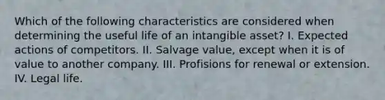 Which of the following characteristics are considered when determining the useful life of an intangible asset? I. Expected actions of competitors. II. Salvage value, except when it is of value to another company. III. Profisions for renewal or extension. IV. Legal life.