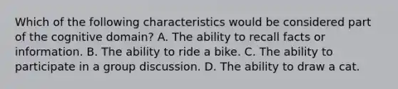 Which of the following characteristics would be considered part of the cognitive domain? A. The ability to recall facts or information. B. The ability to ride a bike. C. The ability to participate in a group discussion. D. The ability to draw a cat.