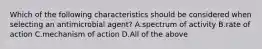 Which of the following characteristics should be considered when selecting an antimicrobial agent? A.spectrum of activity B.rate of action C.mechanism of action D.All of the above