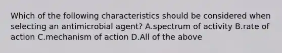 Which of the following characteristics should be considered when selecting an antimicrobial agent? A.spectrum of activity B.rate of action C.mechanism of action D.All of the above