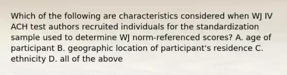 Which of the following are characteristics considered when WJ IV ACH test authors recruited individuals for the standardization sample used to determine WJ norm-referenced scores? A. age of participant B. geographic location of participant's residence C. ethnicity D. all of the above