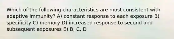 Which of the following characteristics are most consistent with adaptive immunity? A) constant response to each exposure B) specificity C) memory D) increased response to second and subsequent exposures E) B, C, D