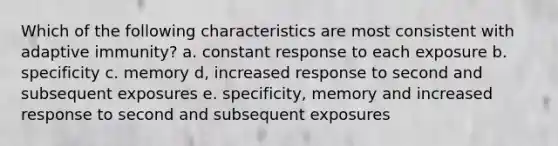 Which of the following characteristics are most consistent with adaptive immunity? a. constant response to each exposure b. specificity c. memory d, increased response to second and subsequent exposures e. specificity, memory and increased response to second and subsequent exposures