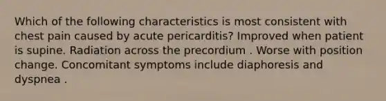 Which of the following characteristics is most consistent with chest pain caused by acute pericarditis? Improved when patient is supine. Radiation across the precordium . Worse with position change. Concomitant symptoms include diaphoresis and dyspnea .