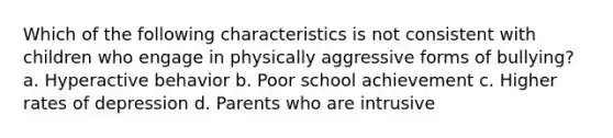 Which of the following characteristics is not consistent with children who engage in physically aggressive forms of bullying? a. Hyperactive behavior b. Poor school achievement c. Higher rates of depression d. Parents who are intrusive