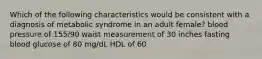 Which of the following characteristics would be consistent with a diagnosis of metabolic syndrome in an adult female? blood pressure of 155/90 waist measurement of 30 inches fasting blood glucose of 80 mg/dL HDL of 60