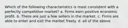 Which of the following characteristics is most consistent with a perfectly competitive market? a. Firms earn positive economic profit. b. There are just a few sellers in the market. c. Firms are able to enter and exit the market freely. d. all of the above