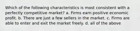 Which of the following characteristics is most consistent with a perfectly competitive market? a. Firms earn positive economic profit. b. There are just a few sellers in the market. c. Firms are able to enter and exit the market freely. d. all of the above