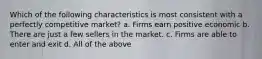 Which of the following characteristics is most consistent with a perfectly competitive market? a. Firms earn positive economic b. There are just a few sellers in the market. c. Firms are able to enter and exit d. All of the above