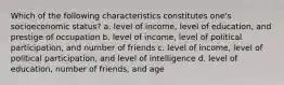 Which of the following characteristics constitutes one's socioeconomic status? a. level of income, level of education, and prestige of occupation b. level of income, level of political participation, and number of friends c. level of income, level of political participation, and level of intelligence d. level of education, number of friends, and age