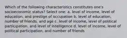 Which of the following characteristics constitutes one's socioeconomic status? Select one: a. level of income, level of education, and prestige of occupation b. level of education, number of friends, and age c. level of income, level of political participation, and level of intelligence d. level of income, level of political participation, and number of friends