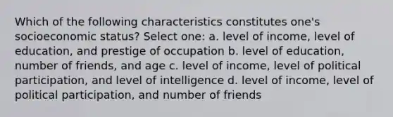 Which of the following characteristics constitutes one's socioeconomic status? Select one: a. level of income, level of education, and prestige of occupation b. level of education, number of friends, and age c. level of income, level of political participation, and level of intelligence d. level of income, level of political participation, and number of friends