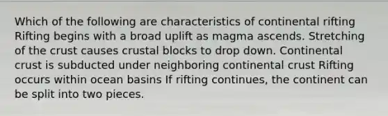 Which of the following are characteristics of continental rifting Rifting begins with a broad uplift as magma ascends. Stretching of the crust causes crustal blocks to drop down. Continental crust is subducted under neighboring continental crust Rifting occurs within ocean basins If rifting continues, the continent can be split into two pieces.