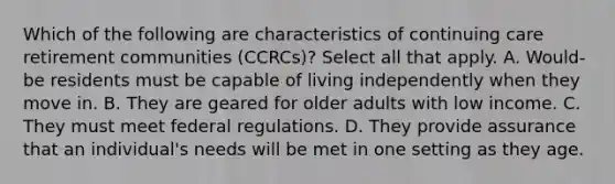 Which of the following are characteristics of continuing care retirement communities (CCRCs)? Select all that apply. A. Would-be residents must be capable of living independently when they move in. B. They are geared for older adults with low income. C. They must meet federal regulations. D. They provide assurance that an individual's needs will be met in one setting as they age.