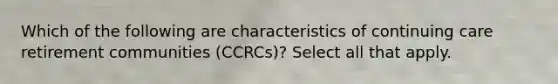 Which of the following are characteristics of continuing care retirement communities (CCRCs)? Select all that apply.