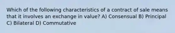 Which of the following characteristics of a contract of sale means that it involves an exchange in value? A) Consensual B) Principal C) Bilateral D) Commutative