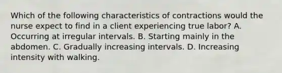 Which of the following characteristics of contractions would the nurse expect to find in a client experiencing true labor? A. Occurring at irregular intervals. B. Starting mainly in the abdomen. C. Gradually increasing intervals. D. Increasing intensity with walking.