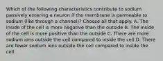 Which of the following characteristics contribute to sodium passively entering a neuron if the membrane is permeable to sodium (like through a channel)? Choose all that apply. A. The inside of the cell is more negative than the outside B. The inside of the cell is more positive than the outside C. There are more sodium ions outside the cell compared to inside the cell D. There are fewer sodium ions outside the cell compared to inside the cell