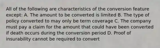 All of the following are characteristics of the conversion feature except: A. The amount to be converted is limited B. The type of policy converted to may only be term coverage C. The company must pay a claim for the amount that could have been converted if death occurs during the conversion period D. Proof of insurability cannot be required to convert