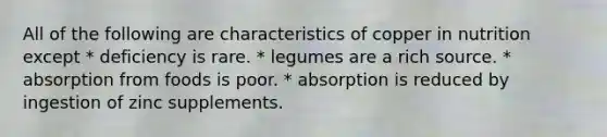 All of the following are characteristics of copper in nutrition except * deficiency is rare. * legumes are a rich source. * absorption from foods is poor. * absorption is reduced by ingestion of zinc supplements.