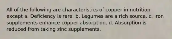 All of the following are characteristics of copper in nutrition except a. Deficiency is rare. b. Legumes are a rich source. c. Iron supplements enhance copper absorption. d. Absorption is reduced from taking zinc supplements.